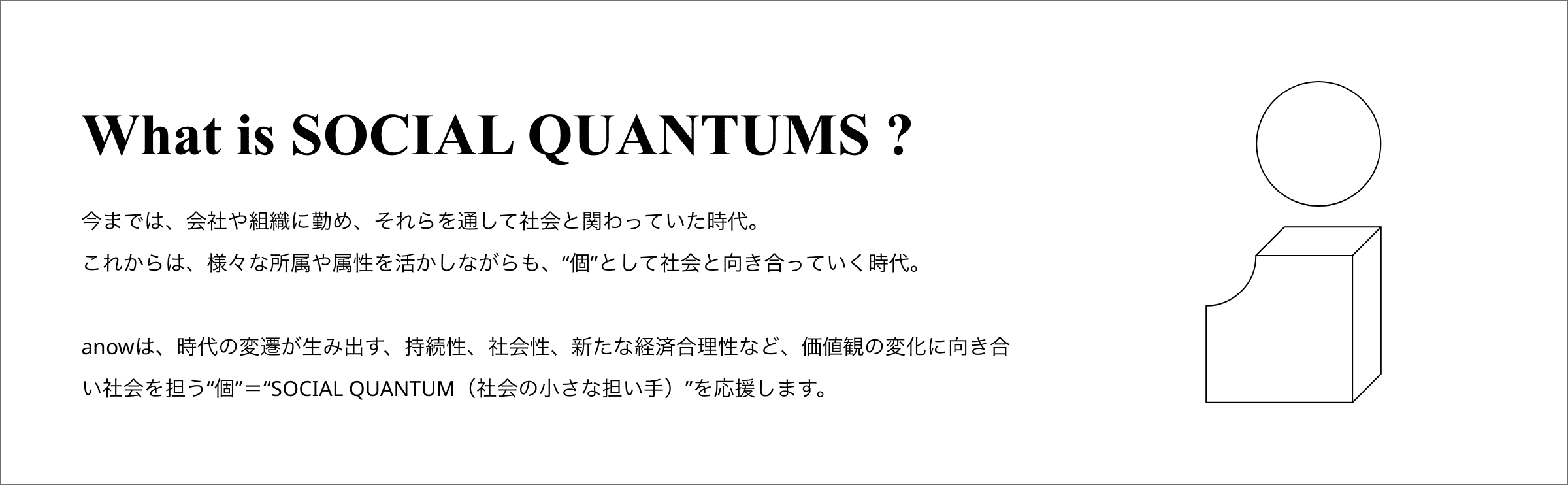 What is SOCIAL QUANTUMS ? 
          今までは、会社や組織に勤め、それらを通して社会と関わっていた時代。
          これからは、個人として社会と向き合っていく時代。
          Anowは、時代の変遷が生み出す、持続性、社会性、新たな経済合理性など、価値観の変化に向き合い社会を担う”個”を”SOCIAL QUANTUM（社会の小さな担い手）”と定義しました。